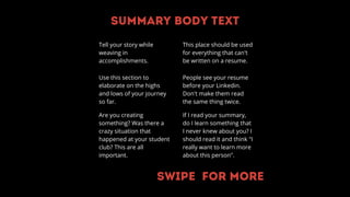 Summary body text
Tell your story while
weaving in
accomplishments.
Use this section to
elaborate on the highs
and lows of your journey
so far.
Are you creating
something? Was there a
crazy situation that
happened at your student
club? This are all
important.
People see your resume
before your Linkedin.
Don't make them read
the same thing twice.
If I read your summary,
do I learn something that
I never knew about you? I
should read it and think "I
really want to learn more
about this person".
This place should be used
for everything that can't
be written on a resume.
Swipe for more
 