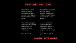 Featured section
This is where you get to
show some of your work.
Link projects, your
resume, personal
websites, etc.
The sad truth is many
people lie on their
resumes. That makes
recruiters second guess a
lot of what they see on
paper.
Show. Don't tell.
Ex. have excel skills?
Create a video of you
doing a pivot table or
manipulating data to
complete a school project.
Again. Show. Don't tell.
Overcome that worry that
recruiters feel by
providing visual evidence
that you can do what you
say you can do on your
resume.
Swipe for more
 