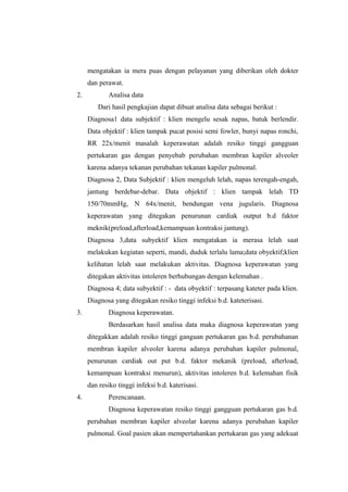mengatakan ia mera puas dengan pelayanan yang diberikan oleh dokter
dan perawat.
2. Analisa data
Dari hasil pengkajian dapat dibuat analisa data sebagai berikut :
Diagnosa1 data subjektif : klien mengelu sesak napas, batuk berlendir.
Data objektif : klien tampak pucat posisi semi fowler, bunyi napas ronchi,
RR 22x/menit masalah keperawatan adalah resiko tinggi gangguan
pertukaran gas dengan penyebab perubahan membran kapiler alveoler
karena adanya tekanan perubahan tekanan kapiler pulmonal.
Diagnosa 2, Data Subjektif : klien mengeluh lelah, napas terengah-engah,
jantung berdebar-debar. Data objektif : klien tampak lelah TD
150/70mmHg, N 64x/menit, bendungan vena jugularis. Diagnosa
keperawatan yang ditegakan penurunan cardiak output b.d faktor
meknik(preload,afterload,kemampuan kontraksi jantung).
Diagnosa 3,data subyektif klien mengatakan ia merasa lelah saat
melakukan kegiatan seperti, mandi, duduk terlalu lama;data obyektif;klien
kelihatan lelah saat melakukan aktivitas. Diagnosa keperawatan yang
ditegakan aktivitas intoleren berhubungan dengan kelemahan .
Diagnosa 4; data subyektif : - data obyektif : terpasang kateter pada klien.
Diagnosa yang ditegakan resiko tinggi infeksi b.d. kateterisasi.
3. Diagnosa keperawatan.
Berdasarkan hasil analisa data maka diagnosa keperawatan yang
ditegakkan adalah resiko tinggi ganguan pertukaran gas b.d. perubahanan
membran kapiler alveoler karena adanya perubahan kapiler pulmonal,
penurunan cardiak out put b.d. faktor mekanik (preload, afterload,
kemampuan kontraksi menurun), aktivitas intoleren b.d. kelemahan fisik
dan resiko tinggi infeksi b.d. katerisasi.
4. Perencanaan.
Diagnosa keperawatan resiko tinggi gangguan pertukaran gas b.d.
perubahan membran kapiler alveolar karena adanya perubahan kapiler
pulmonal. Goal pasien akan mempertahankan pertukaran gas yang adekuat
 