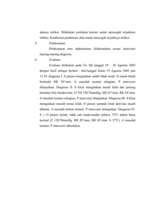 adanya infeksi. Dilakukan peralatan kateter untuk mencegah terjadinya
infeksi. Kolaborasi pemberian obat untuk mencegah terjadinya infeksi.
5. Pelaksanaan.
Pelaksanaan atau inplementasi dilaksanakan sesuai intervensi
masing-masing diagnosa.
6. Evaluasi.
Evaluasi dilakukan pada Tn. SK tanggal 19 – 20 Agustus 2002
dengan hasil sebagai berikut : hari/tanggal Senin 19 Agustus 2002 jam
13.30. diagnosa I. S pasien mengatakan sudah tidak sesak. O masih batuk
berlendir RR 20x
/mnt. A masalah teratasi sebagian. P intervensi
dilanjutkan. Diagnosa II. S klien mengatakan masih lelah dan jantung
berdebar bila beraktivitas. O TD 150/70mmHg, HR 65x
/mnt, RR 20x
/mnt.
A masalah teratasi sebagian. P intervensi dilanjutkan. Diagnosa III. S klien
mengatakan massih terasa lelah. O pasien nampak lelah aktivitas masih
dibantu. A masalah belum teratasi. P intervensi dilanjutkan. Diagnosa IV.
S ;- O pasien lemah, tidak ada tanda-tandan infeksi, TTV dalam batas
normal (T 120/70mmHg. RR 20x
/mnt, HR 65x
/mnt. S 370
C). A masalah
teratasi. P intervensi dihentikan.
 