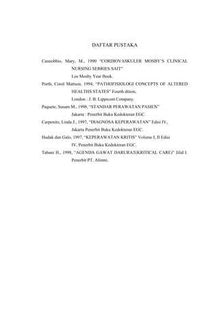 DAFTAR PUSTAKA
Cannobbio, Mary, M., 1990 “CORDIOVASKULER MOSBY’S CLINICAL
NURSING SERRIES SAIT”
Los Mosby Year Book.
Porth, Corol Mattson, 1994, “PATHOFISIOLOGI CONCEPTS OF ALTERED
HEALTHS STATES” Fourth dition,
London : J. B. Lippicont Company.
Paquete, Susam M., 1998, “STANDAR PERAWATAN PASIEN”
Jakarta : Penerbit Buku Kedokteran EGC.
Carpenito, Linda J., 1997, “DIAGNOSA KEPERAWATAN” Edisi IV,
Jakarta Penerbit Buku Kedokteran EGC.
Hudak dan Galo, 1997, “KEPERAWATAN KRITIS” Volume I, II Edisi
IV, Penerbit Buku Kedokteran EGC.
Tabani H., 1998, “AGENDA GAWAT DARURAT(KRITICAL CARE)” Jilid I.
Penerbit PT. Alimni.
 