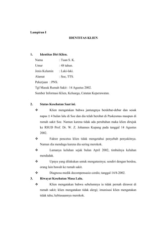 Lampiran I
IDENTITAS KLIEN
1. Identitas Diri Klien.
Nama : Tuan S. K.
Umur : 48 tahun.
Jenis Kelamin : Laki-laki.
Alamat : Soe, TTS.
Pekerjaan : PNS.
Tgl Masuk Rumah Sakit : 14 Agustus 2002.
Sumber Informasi Klien, Keluarga, Catatan Keperawatan.
2. Status Kesehatan Saat ini.
 Klien mengatakan bahwa jantungnya berdebar-debar dan sesak
napas ± 4 bulan lalu di Soe dan dia telah berobat di Puskesmas maupun di
rumah sakit Soe. Namun karena tidak ada perubahan maka klien dirujuk
ke RSUD Prof. Dr. W. Z. Johannes Kupang pada tanggal 14 Agustus
2002.
 Faktor pencetus klien tidak mengetahui penyebab penyakitnya.
Namun dia menduga karena dia sering merokok.
 Lamanya keluhan sejak bulan April 2002, timbulnya keluhan
mendadak.
 Upaya yang dilakukan untuk mengatasinya; sendiri dengan berdoa,
orang lain bawah ke rumah sakit.
 Diagnosa medik decompensasio cordis; tanggal 14/8-2002.
3. Riwayat Kesehatan Masa Lalu.
 Klien mengatakan bahwa sebelumnya ia tidak pernah dirawat di
rumah sakit; klien mengatakan tidak alergi; imunisasi klien mengatakan
tidak tahu; kebiasaannya merokok.
 