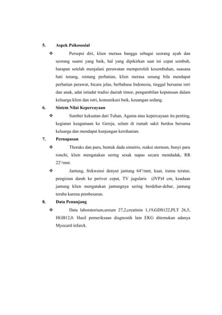 5. Aspek Psikososial
 Persepsi diri, klien merasa bangga sebagai seorang ayah dan
seorang suami yang baik, hal yang dipikirkan saat ini cepat sembuh,
harapan setelah menjalani perawatan memperoleh kesembuhan, suasana
hati tenang, rentang perhatian, klien merasa senang bila mendapat
perhatian perawat, bicara jelas, berbahasa Indonesia, tinggal bersama istri
dan anak, adat istiadat tradisi daerah timor, pengambilan keputusan dalam
keluarga klien dan istri, komunikasi baik, keuangan sedang.
6. Sistem Nilai Kepercayaan
 Sumber kekuatan dari Tuhan, Agama atau kepercayaan itu penting,
kegiatan keagamaan ke Gereja, selam di rumah sakit berdoa bersama
keluarga dan mendapat kunjungan kerohanian.
7. Pernapasan
 Thoraks dan paru, bentuk dada simetris, reaksi sternum, bunyi paru
ronchi, klien mengatakan sering sesak napas secara mendadak, RR
22x
/mnt.
 Jantung, frekwensi denyut jantung 64x
/mnt, kuat, irama teratur,
pengisian darah ke periver cepat, TV jugularis (JVP)4 cm, keadaan
jantung klien mengatakan jantungnya sering berdebar-debar, jantung
teraba karena pembesaran.
8. Data Penunjang
 Data laboratorium,ureum 27,2,creatinin 1,19,GDS122,PLT 26,5,
HGB12,0. Hasil pemeriksaan disgnostik lain EKG ditemukan adanya
Myocard infarck.
 