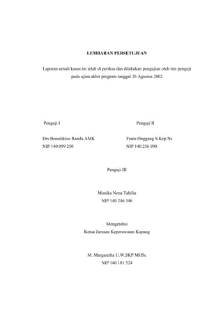LEMBARAN PERSETUJUAN
Laporan setudi kasus ini telah di periksa dan dilakukan pengujian oleh tim penguji
pada ujian akhir program tanggal 26 Agustus 2002
Penguji I Penguji II
Drs Benediktus Randu AMK Frans Onggang S.Kep Ns
NIP 140 099 250 NIP 140 256 990
Penguji III
Monika Nena Tahilia
NIP 140 246 346
Mengetahui
Ketua Jurusan Keperawatan Kupang
M. Margaretha U.W,SKP MHSc
NIP 140 181 524
 