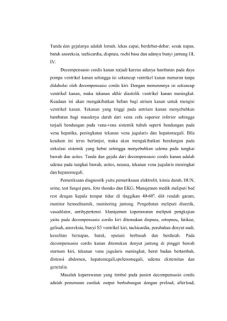Tanda dan gejalanya adalah lemah, lekas capai, berdebar-debar, sesak napas,
batuk anoreksia, tachicardia, dispneu, rochi basa dan adanya bunyi jantung III,
IV.
Decompensasio cordis kanan terjadi karena adanya hambatan pada daya
pompa ventrikel kanan sehingga isi sekuncup ventrikel kanan menurun tanpa
didahului oleh decompensasio cordis kiri. Dengan menurunnya isi sekuncup
ventrikel kanan, maka tekanan akhir diastolik ventrikel kanan meningkat.
Keadaan ini akan mengakibatkan beban bagi atrium kanan untuk mengisi
ventrikel kanan. Tekanan yang tinggi pada antrium kanan menyebabkan
hambatan bagi masuknya darah dari vena cafa superior inferior sehingga
terjadi bendungan pada vena-vena sistemik tubuh seperti bendungan pada
vena hepatika, peningkatan tekanan vena jugularis dan hepatomegali. Bila
keadaan ini terus berlanjut, maka akan mengakibatkan bendungan pada
sirkulasi sistemik yang hebat sehingga menyebabkan udema pada tungkai
bawah dan asites. Tanda dan gejala dari decompensasio cordis kanan adalah
udema pada tungkai bawah, asites, neusea, tekanan vena jugularis meningkat
dan hepatomegali.
Pemeriksaan diagnostik yaitu pemeriksaan elektrolit, kimia darah, BUN,
urine, test fungsi paru, foto thoraks dan EKG. Manajemen medik meliputi bed
rest dengan kepala tempat tidur di tinggikan 40-600
, diit rendah garam,
monitor hemodinamik, monitoring jantung. Pengobatan meliputi diuretik,
vasodilator, antihypertensi. Manajemen keperawatan meliputi pengkajian
yaitu pada decompensasio cordis kiri ditemukan dispnea, ortopneu, fatikue,
gelisah, anoreksia, bunyi S3 ventrikel kiri, tachicardia, perubahan denyut nadi,
kesulitan bernapas, batuk, sputum berbusah dan berdarah. Pada
decompensasio cordis kanan ditemukan denyut jantung di pinggir bawah
sternum kiri, tekanan vena jugularis meningkat, berat badan bertambah,
distensi abdomen, hepatemegali,spelenomegali, udema eksternitas dan
genetalia.
Masalah keperawatan yang timbul pada pasien decompensasio cordis
adalah penurunan cardiak output berhubungan dengan preload, afterload,
 