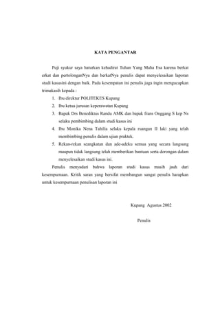 KATA PENGANTAR
Puji syukur saya haturkan kehadirat Tuhan Yang Maha Esa karena berkat
erkat dan pertolonganNya dan berkatNya penulis dapat menyelesaikan laporan
studi kasusini dengan baik. Pada kesempatan ini penulis juga ingin mengucapkan
trimakasih kepada :
1. Ibu direktur POLITEKES Kupang
2. Ibu ketua jurusan keperawatan Kupang
3. Bapak Drs Benediktus Randu AMK dan bapak frans Onggang S kep Ns
selaku pembimbing dalam studi kasus ini
4. Ibu Monika Nena Tahilia selaku kepala ruangan II laki yang telah
membimbing penulis dalam ujian praktek.
5. Rekan-rekan seangkatan dan ade-adeku semua yang secara langsung
maupun tidak langsung telah memberikan bantuan serta dorongan dalam
menyelesaikan studi kasus ini.
Penulis menyadari bahwa laporan studi kasus masih jauh dari
kesempurnaan. Kritik saran yang bersifat membangun sangat penulis harapkan
untuk kesempurnaan penulisan laporan ini
Kupang Agustus 2002
Penulis
 