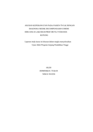 ASUHAN KEPERAWATAN PADA PASIEN TN S.K DENGAN
DIAGNOSA MEDIK DECOMPENSASIO CORDIS
DIRUANG II LAKI RSUD PROF DR W.Z YOHANES
KUPANG
Laporan study kasus ini disusun dalam rangka menyelesaikan
Ujian Akhir Program Jenjang Pendidikan Tinggi
OLEH
DOMINIKUS TUKAN
NIM 01 98 0350
 