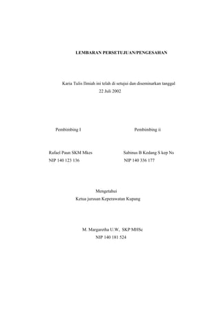 LEMBARAN PERSETUJUAN/PENGESAHAN
Karia Tulis Ilmiah ini telah di setujui dan diseminarkan tanggal
22 Juli 2002
Pembimbing I Pembimbing ii
Rafael Paun SKM Mkes Sabinus B Kedang S kep Ns
NIP 140 123 136 NIP 140 336 177
Mengetahui
Ketua jurusan Keperawatan Kupang
M. Margaretha U.W, SKP MHSc
NIP 140 181 524
 