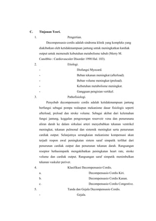 C. Tinjauan Teori.
1. Pengertian.
Decompensasio cordis adalah sindroma klinik yang kompleks yang
diakibatkan oleh ketidakmampuan jantung untuk meningkatkan kardiak
output untuk memenuhi kebutuhan metabolisme tubuh (Merry M.
Canobbio : Cardiovasculer Disorder 1990 Hal. 103).
2. Etiologi.
- Disfungsi Myocard.
- Beban tekanan meningkat (afterload).
- Beban volume meningkat (preload).
- Kebutuhan metabolisme meningkat.
- Gangguan pengisian vertikel.
3. Pathofisiologi.
Penyebab decompensasio cordis adalah ketidakmampuan jantung
berfungsi sebagai pompa walaupun mekanisme dasar fisiologis seperti
afterload, preload dan stroke volume. Sebagai akibat dari kelemahan
fungsi jantung, keggalan pengosongan reservoir vena dan penurunana
aliran darah ke dalam sirkulasi arteri menyebabkan tekanan ventrikel
meningkat, tekanan pulmonal dan sistemik meningkat serta penurunan
cardiak output. Selanjutnya serangkaian mekanisme kompensasi akan
terjadi respon awal peningkatan sistem saraf simpatik terlihat dari
penurunan cardiak output dan penurunan tekanan darah. Rangsangan
reseptor bethasimpatik mengakibatkan peningkatan heart rate, stroke
volume dan cardiak output. Rangsangan saraf simpatik menimbulkan
tekanan vaskuler periver.
4. Klasifikasi Decompensasio Cordis.
a. Decompensasio Cordis Kiri.
b. Decompensasio Cordis Kanan.
c. Decompensasio Cordis Congestive.
5. Tanda dan Gejala Decompensasio Cordis.
- Gejala.
 
