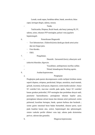 Lemah, sesak napas, berdebar-debar, batuk, anoreksia, lekas
capai, keringat dingin, udema, neusea.
- Tanda.
Tatchicardia, Dispnea, Rochi basah, ada bunyi jantung III, IV,
udema, asites, tekanan JVP meningkat, pulsasi vena jugularis
hepatomegali.
6. Pemeriksaan Diagnostik
– Test laboratorium ; Elektrolit,kimia darah,gas darah arteri,urine
dan test fungsi paru.
– Foto thoraks.
– EKG.
7. Pengobatan.
- Deuretik : furosemid (laxis); ethacrynic acid
(edecrin) thiazides; digoxcin.
- Vasodilator, antihipertensi morfine sulfate.
- Nitrad, betaadregenic blocking agents.
8. Asuhan keperawatan.
a. Pengkajian
Pengkajian pada pasien decompensasio cordis meliputi keluhan utama
seperti dispnea, ortopnea, paroksimal, fatique, anoreksia, mual muntah,
gelisah, insomnia; kulit pucat, diaporesis; sistim kardiovaskuler ; bunyi
S3 ventrikel kiri, mur-mur sistolik pada apeks, bunyi S3 ventrikel
kanan gerakan prekordial, JVP meningkat dan perubahan denyut nadi;
parameter haemodinamic; peningkatan tekanan kapiler paru,
peningkatan tekanan atrium kanan dan tekanan arteri pulmonal; sistim
pulmonal; kesulitan bernapas, batuk, sputum berbusa dan berdarah ;
sistim gastro intestinal berat badan bertambah, distensi perut, nyeri
pada kuadran kanan atas, asitest, hepatomegali dan splenomegali;
sistem vaskuler perifer dilatasi vena tepi, edema pada ekstermitas
periver, sakrum dan genetalia.
b. Diagnosa keperawatan.
 