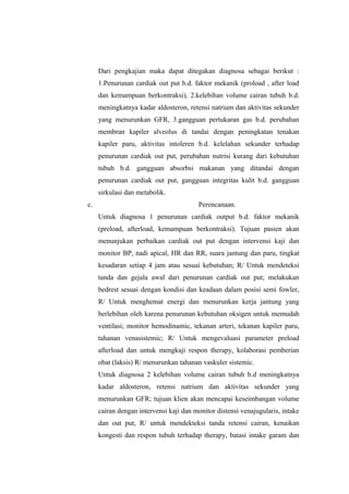 Dari pengkajian maka dapat ditegakan diagnosa sebagai berikut :
1.Penurunan cardiak out put b.d. faktor mekanik (proload , after load
dan kemampuan berkontraksi), 2.kelebihan volume cairan tubuh b.d.
meningkatnya kadar aldosteron, retensi natrium dan aktivitas sekunder
yang menurunkan GFR, 3.gangguan pertukaran gas b.d. perubahan
membran kapiler alveolus di tandai dengan peningkatan tenakan
kapiler paru, aktivitas intoleren b.d. kelelahan sekunder terhadap
penurunan cardiak out put, perubahan nutrisi kurang dari kebutuhan
tubuh b.d. gangguan absorbsi makanan yang ditandai dengan
penurunan cardiak out put, gangguan integritas kulit b.d. gangguan
sirkulasi dan metabolik.
c. Perencanaan.
Untuk diagnosa 1 penurunan cardiak output b.d. faktor mekanik
(preload, afterload, kemampuan berkontraksi). Tujuan pasien akan
menunjukan perbaikan cardiak out put dengan intervensi kaji dan
monitor BP, nadi apical, HR dan RR, suara jantung dan paru, tingkat
kesadaran setiap 4 jam atau sesuai kebutuhan; R/ Untuk mendeteksi
tanda dan gejala awal dari penurunan cardiak out put; melakukan
bedrest sesuai dengan kondisi dan keadaan dalam posisi semi fowler,
R/ Untuk menghemat energi dan menurunkan kerja jantung yang
berlebihan oleh karena penurunan kebutuhan oksigen untuk memudah
ventilasi; monitor hemodinamic, tekanan arteri, tekanan kapiler paru,
tahanan venasistemic; R/ Untuk mengevaluasi parameter preload
afterload dan untuk mengkaji respon therapy, kolaborasi pemberian
obat (laksis) R/ menurunkan tahanan vaskuler sistemic.
Untuk diagnosa 2 kelebihan volume cairan tubuh b.d meningkatnya
kadar aldosteron, retensi natrium dan aktivitas sekunder yang
menurunkan GFR; tujuan klien akan mencapai keseimbangan volume
cairan dengan intervensi kaji dan monitor distensi venajugularis, intake
dan out put, R/ untuk mendekteksi tanda retensi cairan, kenaikan
kongesti dan respon tubuh terhadap therapy, batasi intake garam dan
 