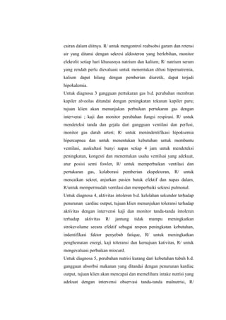 cairan dalam diitnya. R/ untuk mengontrol reabsobsi garam dan retensi
air yang ditansi dengan sekresi aldosteron yang berlebihan, monitor
elekrolit setiap hari khususnya natrium dan kalium; R/ natrium serum
yang rendah perlu dievaluasi untuk menentukan dilusi hipernatremia,
kalium dapat hilang dengan pemberian diuretik, dapat terjadi
hipokalemia.
Untuk diagnosa 3 gangguan pertukaran gas b.d. perubahan membran
kapiler alveolus ditandai dengan peningkatan tekanan kapiler paru;
tujuan klien akan menunjukan perbaikan pertukaran gas dengan
intervensi ; kaji dan monitor perubahan fungsi respirasi. R/ untuk
mendeteksi tanda dan gejala dari gangguan ventilasi dan perfusi,
monitor gas darah arteri; R/ untuk menindentifikasi hipoksemia
hipercapnea dan untuk menentukan kebutuhan untuk membantu
ventilasi, auskultasi bunyi napas setiap 4 jam untuk mendeteksi
peningkatan, kongesti dan menentukan usaha ventilsai yang adekuat,
atur posisi semi fowler, R/ untuk memperbaikan ventilasi dan
pertukaran gas, kolaborasi pemberian ekspektoran, R/ untuk
mencaikan sekret, anjurkan pasien batuk efektif dan napas dalam,
R/untuk mempermudah ventilasi dan memperbaiki sekresi pulmonal.
Untuk diagnosa 4, aktivitas intoleren b.d. kelelahan sekunder terhadap
penurunan cardiac output, tujuan klien menunjukan toleransi terhadap
aktivitas dengan intervensi kaji dan monitor tanda-tanda intoleren
terhadap aktivitas R/ jantung tidak mampu meningkatkan
strokevolume secara efektif sebagai respon peningkatan kebutuhan,
indentifikasi faktor penyebab fatique, R/ untuk meningkatkan
penghematan energi, kaji toleransi dan kemajuan kativitas, R/ untuk
mengevaluasi perbaikan miocard.
Untuk diagnosa 5, perubahan nutrisi kurang dari kebutuhan tubuh b.d.
gangguan absorbsi makanan yang ditandai dengan penurunan kardiac
output, tujuan klien akan mencapai dan memelihara intake nutrisi yang
adekuat dengan intervensi observasi tanda-tanda malnutrisi, R/
 