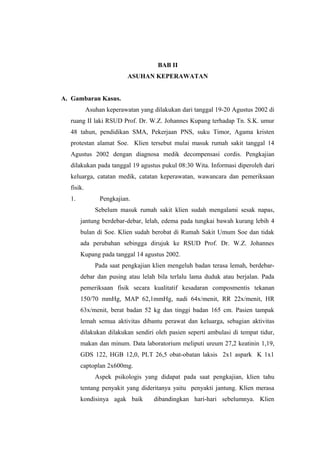 BAB II
ASUHAN KEPERAWATAN
A. Gambaran Kasus.
Asuhan keperawatan yang dilakukan dari tanggal 19-20 Agustus 2002 di
ruang II laki RSUD Prof. Dr. W.Z. Johannes Kupang terhadap Tn. S.K. umur
48 tahun, pendidikan SMA, Pekerjaan PNS, suku Timor, Agama kristen
protestan alamat Soe. Klien tersebut mulai masuk rumah sakit tanggal 14
Agustus 2002 dengan diagnosa medik decompensasi cordis. Pengkajian
dilakukan pada tanggal 19 agustus pukul 08:30 Wita. Informasi diperoleh dari
keluarga, catatan medik, catatan keperawatan, wawancara dan pemeriksaan
fisik.
1. Pengkajian.
Sebelum masuk rumah sakit klien sudah mengalami sesak napas,
jantung berdebar-debar, lelah, edema pada tungkai bawah kurang lebih 4
bulan di Soe. Klien sudah berobat di Rumah Sakit Umum Soe dan tidak
ada perubahan sebingga dirujuk ke RSUD Prof. Dr. W.Z. Johannes
Kupang pada tanggal 14 agustus 2002.
Pada saat pengkajian klien mengeluh badan terasa lemah, berdebar-
debar dan pusing atau lelah bila terlalu lama duduk atau berjalan. Pada
pemeriksaan fisik secara kualitatif kesadaran composmentis tekanan
150/70 mmHg, MAP 62,1mmHg, nadi 64x/menit, RR 22x/menit, HR
63x/menit, berat badan 52 kg dan tinggi badan 165 cm. Pasien tampak
lemah semua aktivitas dibantu perawat dan keluarga, sebagian aktivitas
dilakukan dilakukan sendiri oleh pasien seperti ambulasi di tempat tidur,
makan dan minum. Data laboratorium meliputi ureum 27,2 keatinin 1,19,
GDS 122, HGB 12,0, PLT 26,5 obat-obatan laksis 2x1 aspark K 1x1
captoplan 2x600mg.
Aspek psikologis yang didapat pada saat pengkajian, klien tahu
tentang penyakit yang dideritanya yaitu penyakti jantung. Klien merasa
kondisinya agak baik dibandingkan hari-hari sebelumnya. Klien
 