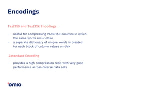 Encodings
useful for compressing VARCHAR columns in which
the same words recur often
a separate dictionary of unique words is created
for each block of column values on disk
.
.
Text255 and Text32k Encodings
provides a high compression ratio with very good
performance across diverse data sets
.
Zstandard Encoding
 