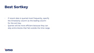 Best Sortkey
If recent data is queried most frequently, specify
the timestamp column as the leading column
for the sort key.
Queries will be more efficient because they can
skip entire blocks that fall outside the time range.
.
.
 