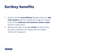 Sortkey benefits
Queries will be more efficient because they can skip
entire blocks that fall outside the range as it keeps
track of the minimum and maximum column values
stored on each block
Because the data is already sorted on the join key,
the query optimizer can bypass the sort phase
of the sort merge join.
1.
2.
 