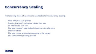 Concurrency Scaling
The following types of queries are candidates for Concurrency Scaling:
Read-only SELECT queries.
Queries that don't reference tables that use
an interleaved sort key.
The query doesn't use Redshift Spectrum to reference
external tables.
The query must encounter queueing to be routed
to a Concurrency Scaling cluster.
.
.
.
.
 
