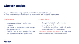 Cluster Resize
Quickly add or remove nodes from
a cluster
The cluster is unavailable briefly, usually
only a few minutes.
Redshift tries to hold connections open
and queries are paused temporarily.
.
.
.
Elastic resize
Change the node type, the number
of nodes, or both
Your cluster is put into a read-only state
for the duration of the operation
.
.
Classic resize
As your data warehousing capacity and performance needs change
or grow, you can resize your cluster by using one of the following approaches:
Snapshot, restore, and resize – To keep your
cluster available during a classic resize
 