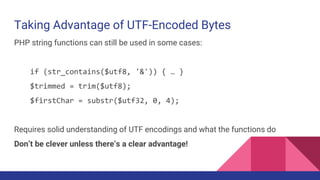 Taking Advantage of UTF-Encoded Bytes
PHP string functions can still be used in some cases:
if (str_contains($utf8, '&')) { … }
$trimmed = trim($utf8);
$firstChar = substr($utf32, 0, 4);
Requires solid understanding of UTF encodings and what the functions do
Don’t be clever unless there’s a clear advantage!
 