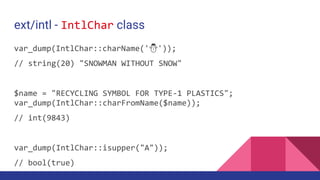 ext/intl - IntlChar class
var_dump(IntlChar::charName('⛄'));
// string(20) "SNOWMAN WITHOUT SNOW"
$name = "RECYCLING SYMBOL FOR TYPE-1 PLASTICS";
var_dump(IntlChar::charFromName($name));
// int(9843)
var_dump(IntlChar::isupper("A"));
// bool(true)
 