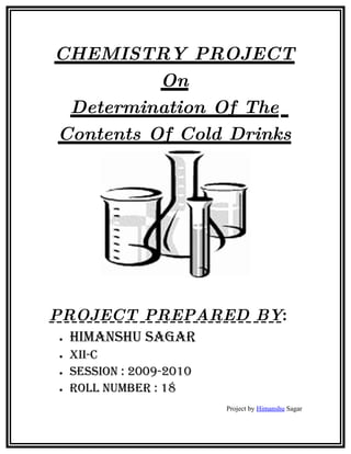 CHEMISTRY PROJECT
          On
 Determination Of The
Contents Of Cold Drinks




PROJECT PREPARED BY:
•   HimansHu sagar
•   Xii-C
•   session : 2009-2010
•   roll number : 18
                          Project by Himanshu Sagar
 