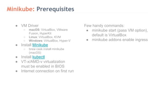Minikube: Prerequisites
Few handy commands:
● minikube start (pass VM option),
default is VirtualBox
● minikube addons enable ingress
● VM Driver
○ macOS: VirtualBox, VMware
Fusion, HyperKit
○ Linux: VirtualBox, KVM
○ Windows: VirtualBox, Hyper-V
● Install Minikube
○ brew cask install minikube
(macOS)
● Install kubectl
● VT-x/AMD-v virtualization
must be enabled in BIOS
● Internet connection on first run
 