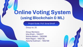 Online Voting System
(using Blockchain & ML)
Project Guide: Prof. Sonal Shroff
Group no: 25
Group Members:
Isha Khatri - 1902077
Nishita Matlani - 1902096
Rishi Rajani - 1902136
Aanchal Sukhrani - 1902169
1
 