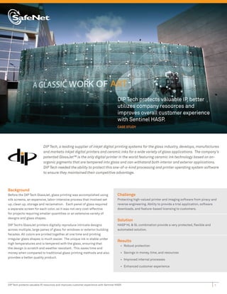 DIP Tech protects valuable IP, better
                                                                                         utilizes company resources and
                                                                                         improves overall customer experience
                                                                                         with Sentinel HASP.
                                                                                         CASE STUDY




                             DIP Tech, a leading supplier of inkjet digital printing systems for the glass industry, develops, manufactures
                             and markets inkjet digital printers and ceramic inks for a wide variety of glass applications. The company’s
                             patented GlassJet™ is the only digital printer in the world featuring ceramic ink technology based on an-
                             organic pigments that are tempered into glass and can withstand both interior and exterior applications.
                             DIP Tech needed the ability to protect this one-of-a-kind processing and printer operating system software
                             to ensure they maintained their competitive advantage.



Background
Before the DIP Tech GlassJet, glass printing was accomplished using                      Challenge
silk screens, an expensive, labor-intensive process that involved set                    Protecting high-valued printer and imaging software from piracy and
up, clean up, storage and reclamation. Each panel of glass required                      reverse engineering. Ability to provide a trial application, software
a separate screen for each color, so it was not very cost-effective                      downloads, and feature-based licensing to customers.
for projects requiring smaller quantities or an extensive variety of
designs and glass shapes.
                                                                                         Solution
DIP Tech’s GlassJet printers digitally reproduce intricate designs                       HASP HL & SL combination provide a very protected, ﬂexible and
across multiple, large panes of glass for windows or exterior building                   automated solution.
facades. All colors are printed together at one time and printing
irregular glass shapes is much easier. The unique ink is stable under
                                                                                         Results
high temperatures and is tempered with the glass, ensuring that
                                                                                            • Robust protection
the design is scratch and weather resistant. This saves time and
money when compared to traditional glass printing methods and also                          • Savings in money, time, and resources
provides a better quality product.
                                                                                            • Improved internal processes

                                                                                            • Enhanced customer experience




DIP Tech protects valuable IP, resources and improves customer experience with Sentinel HASP.                                                               1
 