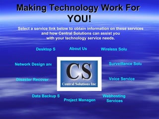 Making Technology Work For  Desktop Support Wireless Solutions Disaster Recovery Network Design and Support Data Backup Solutions Webhosting   Services Voice Services Surveillance Solutions Project Management Consulting About Us Select a service link below to obtain information on these services and how Central Solutions can assist you with your technology service needs. YOU! 