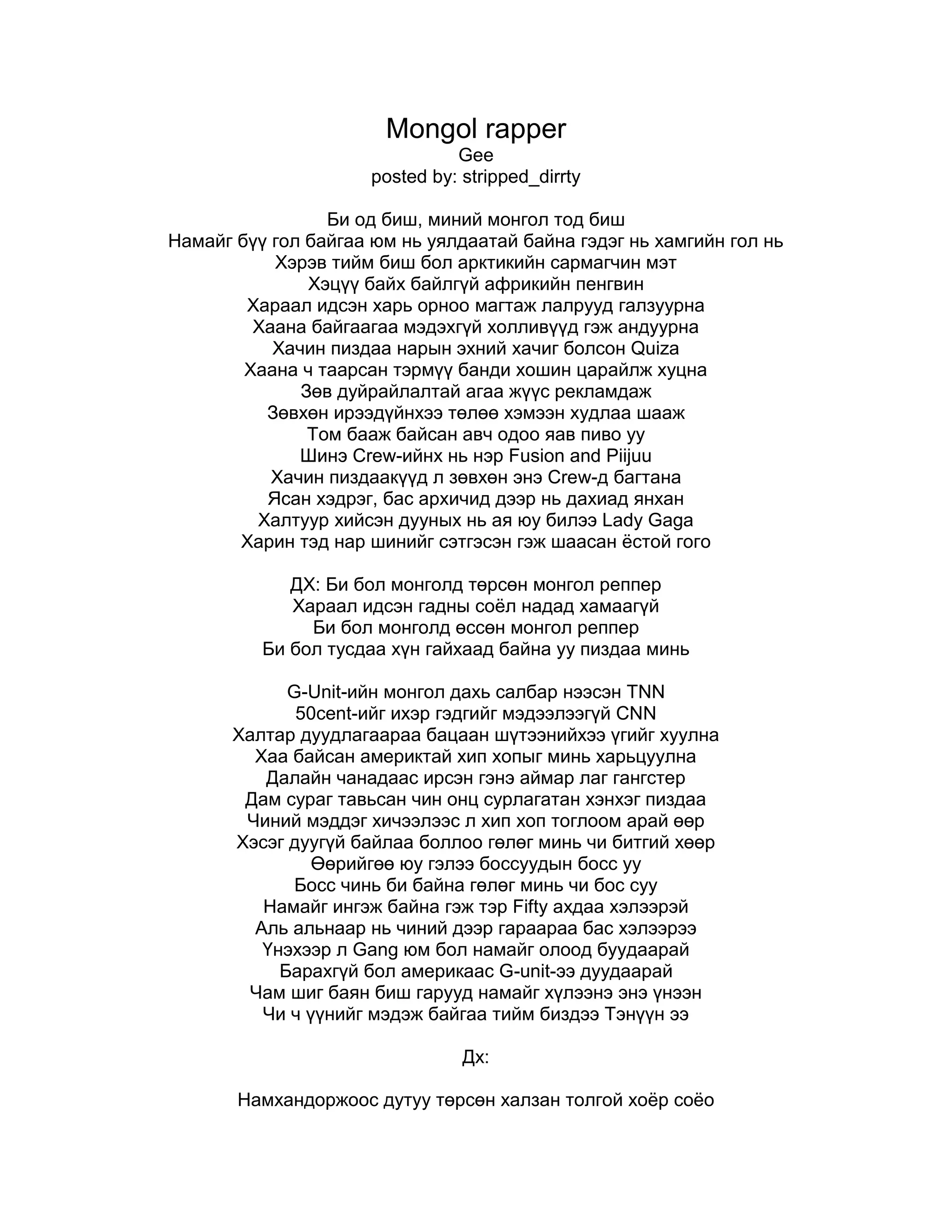 Mongol rapper Gee posted by: stripped_dirrtyБи од биш, миний монгол тод бишНамайг бүү гол байгаа юм нь уялдаатай байна гэдэг нь хамгийн гол ньХэрэв тийм биш бол арктикийн сармагчин мэтХэцүү байх байлгүй африкийн пенгвинХараал идсэн харь орноо магтаж лалрууд галзуурнаХаана байгаагаа мэдэхгүй холливүүд гэж андуурнаХачин пиздаа нарын эхний хачиг болсон QuizaХаана ч таарсан тэрмүү банди хошин царайлж хуцнаЗөв дуйрайлалтай агаа жүүс рекламдажЗөвхөн ирээдүйнхээ төлөө хэмээн худлаа шаажТом бааж байсан авч одоо яав пиво ууШинэ Crew-ийнх нь нэр Fusion and PiijuuХачин пиздаакүүд л зөвхөн энэ Crew-д багтанаЯсан хэдрэг, бас архичид дээр нь дахиад янханХалтуур хийсэн дууных нь ая юу билээ Lady GagaХарин тэд нар шинийг сэтгэсэн гэж шаасан ёстой гогоДХ: Би бол монголд төрсөн монгол репперХараал идсэн гадны соёл надад хамаагүйБи бол монголд өссөн монгол репперБи бол тусдаа хүн гайхаад байна уу пиздаа миньG-Unit-ийн монгол дахь салбар нээсэн TNN50cent-ийг ихэр гэдгийг мэдээлээгүй CNNХалтар дуудлагаараа бацаан шүтээнийхээ үгийг хуулнаХаа байсан америктай хип хопыг минь харьцуулнаДалайн чанадаас ирсэн гэнэ аймар лаг гангстерДам сураг тавьсан чин онц сурлагатан хэнхэг пиздааЧиний мэддэг хичээлээс л хип хоп тоглоом арай өөрХэсэг дуугүй байлаа боллоо гөлөг минь чи битгий хөөрӨөрийгөө юу гэлээ боссуудын босс ууБосс чинь би байна гөлөг минь чи бос сууНамайг ингэж байна гэж тэр Fifty ахдаа хэлээрэйАль альнаар нь чиний дээр гараараа бас хэлээрээҮнэхээр л Gang юм бол намайг олоод буудаарайБарахгүй бол америкаас G-unit-ээ дуудаарайЧам шиг баян биш гарууд намайг хүлээнэ энэ үнээнЧи ч үүнийг мэдэж байгаа тийм биздээ Tэнүүн ээДх:Намхандоржоос дутуу төрсөн халзан толгой хоёр соёоБосоо малгай гоёон доорх толгой дотор нь том том ёоёоҮгэлж байгаа нь адилхан хошин шогийн амбий боёоЦэцэнбилэг бандийг одоо хэдэн үгээр тооёооХүн гэхэд дэндүү жижиг чи бол зүгээр одой хүнХөгжлийн бэрхшээлд нь нэрвэгдсэн түүний шодойхонХөөрхий бандид зориулжийна хараал идсэн миний дуу..................................................Хороо цэрэгт хошногодуулахаар хошгорч өөрөө хандарсан220 ийнх хэмээн тэднийгээ бүр андуурсанХошин бацаанд татвар өгдөг цэцэрлэгийн хүүхэд ч байхгүйХоёр настай жаалч өөрөөсөө намхан тэрнээс айхгүйХорин хосоо сэйл зарласан baby шопоос авсан тэрхорь илүү арван размер түүний хөлийг давсан гэнэХошин пиздаа америкаас монгол репийг битгий голХолливууддаа од бол тийм л айхтар юм бол.... motherfuckerrapper Mai (GEE DISS) Tsetse Май май май май май май Монгол ая Монгол үг Монгол реп болдын болЖалам хар жингийн цуваа чамаас түрүүнд болцон юм байнаGee-г муулсан бацаанууд од болдын гэнэлээБи Gee-г муулаад одын тоог нэгээр нэмлээАлахгүй бол амаа хамхина гэж байхгүй MOTHERFUCKMOTHERFUCK гэдэг үгийг Монгол гэхүү ПИЗДАкааБүх хүмүүс чам шиг байвал Монгол улс хөгжинө тэБусдын бүтээл хог харин чинийх Hiphop хөгжим тэ50 талыг наслаж байж гичий минь чи намба сууТархиныхаа хэмжээг тэл хааяа номын санд уу Уг нь чиний насны хүнийг би та гэж дууддынТачихгүй ПИЗДА байвал шууд л бөгсөө харуулдынАмжихгүй ПИЗДАнуудад дургүй гэдгээ хэлчихсэнАлны махан таташнуудаа одоо минии ээлж ирсэнЧиний дууны үгтэй хамаа үгсийн санал ниилэхгүйЧармай нүцгэн бандийг та нар намайг зогсоож дийлэхгүйЧиний хэлээр ярья ЯНХАН ПИЗДА НААХУУ ГИЧИЙ ГӨЛӨГЖилийн дотор чононд бариулсан эргүүтсэн төлөгХалзан толгой хоёр соёр юу билээ миний гоёоТамхинд гүйдэг бацаан байвал би амиа хорооёо Х2Хамтлагийн минь гишүүн тиймээ угаасаа хэнийх байсанХайртай охины чинь эгшиг тэр л охин тийм л байсан5 насны зөрөөгөөр илүү оймс элээжээТолгойтын жалганд зодуулж байсанаа хүмүүст хэлээчээАав ээж хоёр минь намайг хүн болгосонАлтнаас илүү үнэтэй зөв хүмүүжил олгосонБацаан байхдаа байрны ахын тамхинд би гүйсээнБичигдээгүй хууль биздээ хэлээд өгөөч хүмүүсээБатаа ахынхаа буяныг банди минь чи мартаа юу Би харин эрийн сайндаа өдий хүрсийн за юуДисслээч гэснээс биш чам шиг битгий гэж гуйгаагүйQuizda шиг ая шааснаа би хэзээ ч нуугаагүйТэр ч яахав сургалтын төлбөрөө олoxсонЧиний хэлээд байгаагаар баяны бацаан болохсонХийсэн дуугаа эргээд хардаа хэн нь хошин шог байнаХэзээ дуусгахгүй гөлгөө хариугаа ав майЧиний хэлээр ярья ЯНХАН ПИЗДА НААХУУ ГИЧИЙ ГӨЛӨГЖилийн дотор чононд бариулсан эргүүтсэн төлөгХалзан толгой хоёр соёо юу билээ миний гоёоТамхинд гүйдэг бацаан байвал би амиа хорооёо Х2Май май май гичийХамтлагтаа мянган удаа гарч орох эрх нь байнаХэлсэн үгний чинь хариу гичий минь ийм байнаБиед нь хурвэл хамаа өт хүртэл сарвалзанаБяц гишгэж чадахгүй халтар царай ярвалзанаДуу дуулаад барахгүй тул зодоон хийхээс аргагүй Хохирсноороо хохирлоо бараг дуулах нь баaраггүйБайрны ах хүргэн ах хамууддаа өрөө төл Баян гэдэг үгийг бөгснийх нь нүхэнд чихээд цөлМонгол репэр (би би би) Мөнх-ЭрдэнэТүүний хөлд нь Монголын бүх хипхопууд чирэгдэнэЧиний хэлээр ярья ЯНХАН ПИЗДА НААХУУ ГИЧИЙ ГӨЛӨГЖилийн дотор чононд бариулсан эргүүтсэн төлөгХалзан толгой хоёр соёо юу билээ миний гоёоТамхинд гүйдэг бацаан байвал би амиа хорооёоGee gee gee gee baby baby Huurhii diss to tsetse .mp3 Gee ооо ооо хаххахаай хөөрхий намхан доржийн цэцэнбилэгээ хөөрхий хараал идсэн нохойн гөлөгай хөөрхий халзан толгой 2 соёоээ хөөрхий үгэлж байгаа нь амбий бооёоДэлхий дээр Монгол бийМонгол улсад нийслэл бийНийслэлд нь нэг хашаа бийТэндхийн нь эзэн ЖийСонинд доторх хиамийн минь шонгийн модны хажуудАмаа олохгүй шааж билээ хамталгийн чинь хамуудТэр үед гадаадаас чи надад юу гэлээНадад ганц дисс шаагаач гэж нээрээ гуйж билээАзи-даа авгайгаа алдаад хамталгаасаа гарчихсанарчаагүй банди гэхэд пс-ний ард уйлж билээЭцэгийн чинь нэр эмзэг сэдэв гэж бичсэнгүүЭнэ насандаа эцэгээсээ ичдэг хүнийг үзсэнгүүЧамаас намхан хүн энэ дэлхийн хаагуур байнаТэр улсынхан нэрийг харин гэннисийн номонд хиймээр байнаБи мэдэхгүй Монгол хэдэн намхан тоотойгХарин мэднэ тэдэн дундаас чи ганцаараа оодойгЖий суугаад хархад чи босоод босоод шалан дээрЗогсоогоороо түүний уруул найз охинийхоо алан дээрӨндөр намхан 2 ийн ялгааг бөгсрүү яаж жихдийн болӨгзөгөө илүү ажилуулдагаараа гомо цэцгээ мэддийн байхЧамд зөвөлхөд тэнэгүүд цагаан мах нь иргэнэ гэсэнАмерикт харин цэцгээ нэг залуугийн гэргий нь гэсэнЖий мэднэ чи миний хараалийг идэж байгааУчир нь чи Монгол раппийг газар доогуур шидэж байгааЧамайг яаж раппэр гэхийн муу аяны хулгайчааХулгайн дээрэх бийтээ аваад *****а минь зайл цаашааМонгол хүний хийсэн ая Монгол хүний хийсэн үгМонгол рап болдог гэдгийг ойлгохгүйдээ хүний сүгҮүссэн газар нь байдаггүй болхоор би рап хийж болохгүй юм байнаФранц рап Орос рап гэж бусдийг нь нэрлэж болохгүй юм байнаДошноос чинь асуухад чамайг тамхинд гүүдэг бацаан гэсэнОд болох гэж мөрөөдөсөн хүүгийн зүйлийг царцаа гэсэнБайрныхаа ах нараас харин намайг асуугарайБариж битий өгөөрэй гэж дээр нь бас гуйгаарайНадад буу байхгүй буудах талаар үл бодноХарин зүгээр байхад зүгээр байхгүй тэрсүү хэнийг ч зодноМанитай таарсан өдөрөө царайхан чинь өрөвдөлтэйМаргааш нь цагдаад очино чи бичсэн өрөгдөлтэйВу танг ийг би сонсдог гэхдээ дууг нь хуулаагүйӨөрөө зүгээр байсан хүнийг Жий хэзээч муулаагүй2 хэрээний харийг гэхийн цагаан тагтаа гайханаТэр шувуу рэкламанд тоголхыг дотороо хүсдэг байханаЧамайг бодуул би их орныхоо төлөө хийсэн зүйлтэйЧамтай адил цөөхөн тэнэг чиний араас гүйдэлтэйЭнэ чинь рэп согсогчидын талын талд нь ч хүрэхгэйБиеэ магтан дөвийлгөж би чам шиг хэзээч хөөрөхгүйЭзэг эхийн буюн дээр эмхэрсэн муу банди өөөөӨдий зэрэгт өөрөө хүрэв би эрийн сайн дөөөЧамд зориулж хэлэх үг цаашаа зөндөө байна дөөХөл нь салгалж чичигнээд хөөрхий минь айна дөөай хөөрхий намхан доржийн цэцэнбилэгээ хөөрхий хараал идсэн нохойн гөлөгай хөөрхий халзан толгой 2 соёоээ хөөрхий үгэлж байгаа нь амбий бооёоХөөрхий минь айнаа Odoi hvnees bolmoi Tsetse A|!@|@gchЦэцэ гаднаа гялалзана дотроо ч бас гялалзанаЦарай муутай цалин багатай пиздакууд хялалзанаБүгд мэднэ чиний хувцас үрчгэр бас хèртэйБи монгол реппер гэснээ Gee гадаад нэртэйПүүз дуулсан намайг юм үзээгүй гэж муулсан бизV6 гэж машин магтаж та нар дуулсан бизНадаас өндөр 2 настай хүүхэд хамаа хааãóóð байнаМонгол улсын нэрийн өмнөөс Геннисын номонд хиймээр байнаБи дутуу төржээ чи илүү төржээДутуу төрсөн хүнийгээ чи барахаасаа өнгөрчээХошин шогийн бандийг хамаа 220-оос асуугаачХэлхээтэй хэдэн ясаа бусдаас битгий нуугаачАргагүй байдалд орсон тул алив намайг муул хөөеАавын минь нэрийг харин ахиж битгий дуул хөөеЭцэг эхийн чинь нэрийг дуундаа би холихгүйЭмзэг сэдэв буюу бурхнаар оролдож болохгүйӨндөр пизда юуНамхан пизда юуНадаа хамаатай юуЧамд хамаатай бол тэрийгээ бөгсөндөө чих (x2)2 хэрээ нэгнийхээ хэн нь харыг гайхнаЧи ерөөсөө рекламанд тоглоогүй байх ньБага идсэн ч өмхий их идсэн ч өмхийБанди минь эх орныхоо төлөө юм хийӨөрсдийгөө төсөөлнө Америкын харууд ãýæWU-TANG-даа хэлээрэй намайг ирээд бууд гэжМонгол улсын иргэдийн намхан нь олон тоотойБи одой юм бол хамтлаг чинь ч одоотойБи мэднэ би чиний хараалыг идэж байгааУчир нь бүгд миний нэрийг овогтой нь мэдэж байгааХашааны банхар би бол пуделУхаанаараа барна гэвэл бүү сэрүүн зүүдэлДуулсан хүн нь тэнэг бол сонсогч нь тэнэг үү?Хип хоп сонсдог хүмүүсийн тал нь тэнэг тиймүү?Монгол RAP хийхийн тулд чиний араас гүйх үү?Сонсогчдыгоо аваад эсвэл чиний улсаас нүүх үү?Өндөр пизда юуНамхан пизда юуНадаа хамаатай юуЧамд хамаатай бол тэрийгээ бөгсөндөө чих (x2)Хэрүүлээр биш хийсэн юмаараа чадвал намайг бараачЧи тусдаа хип хопоороо Цэцэ-ийн дээр гараачАмерикт үүссэн урлаг Монгол улсынх болохнээНамхан нуруутай гэж мань мэтийг голохнээӨндөр болохгүй бол чамайг одойгоор чинь дуудна шүүӨөдөөс нь үг хэлвэл газар дээр чинь буудна шүүГадаадад сурдаг хүмүүс бүгд чиний дайсан ууТэмбүүнээсээ гадны соёлгүй салах байсан ууМонгол реппер юм чинь монгол MIC-аараа дуулаачээWU-TANG-ын эмблемыг үтэр түргэн хуулаачээЭнэхүү дууг дуулсан хүнийг одой гэж бүү голооройЭнэ дууг сонссон хүн GEE-ээс өндөр болооройДахилт:Өндөр пизда юуНамхан пизда юуНадаа хамаатай юуЧамд хамаатай бол тэрийгээ бөгсөндөө чих (x2)Дэлхий дээр Монгол бийМонгол улсад дээвэр бийТэрэн доор хүн бийТэдний нэг нь биНутагт нь шон бийХажууд нь эмгэн бийТүүний гарт нь сонин бийСонин дотор хиам бий 