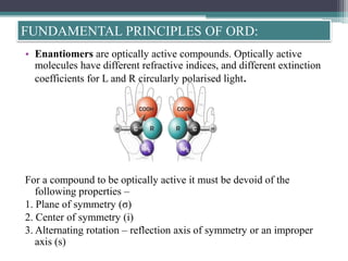 • Enantiomers are optically active compounds. Optically active
molecules have different refractive indices, and different extinction
coefficients for L and R circularly polarised light.
For a compound to be optically active it must be devoid of the
following properties –
1. Plane of symmetry (σ)
2. Center of symmetry (i)
3. Alternating rotation – reflection axis of symmetry or an improper
axis (s)
FUNDAMENTAL PRINCIPLES OF ORD:
 