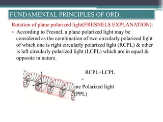 Rotation of plane polarized light(FRESNELS EXPLANATION):
• According to Fresnel, a plane polarized light may be
considered as the combination of two circularly polarized light
of which one is right circularly polarized light (RCPL) & other
is left circularly polarized light (LCPL) which are in equal &
opposite in nature.
RCPL+LCPL
=
Plane Polarized light
(PPL)
FUNDAMENTAL PRINCIPLES OF ORD:
 