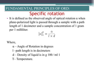 Specific rotation
• It is defined as the observed angle of optical rotation α when
plane-polarized light is passed through a sample with a path
length of 1 decimeter and a sample concentration of 1 gram
per 1 milliliter.
Where,
α – Angle of Rotation in degrees
l –path length is in decimeters
d – Density of liquid is in g 100 ⁄ ml 1
T– Temperature.
FUNDAMENTAL PRINCIPLES OF ORD:
 