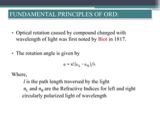 • Optical rotation caused by compound changed with
wavelength of light was first noted by Biot in 1817.
• The rotation angle is given by
Where,
l is the path length traversed by the light
nL and nR are the Refractive Indices for left and right
circularly polarized light of wavelength
FUNDAMENTAL PRINCIPLES OF ORD:
 