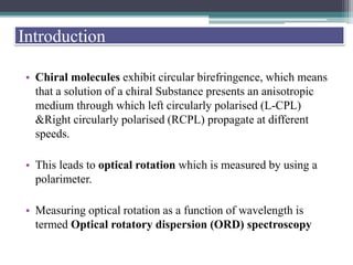 • Chiral molecules exhibit circular birefringence, which means
that a solution of a chiral Substance presents an anisotropic
medium through which left circularly polarised (L-CPL)
&Right circularly polarised (RCPL) propagate at different
speeds.
• This leads to optical rotation which is measured by using a
polarimeter.
• Measuring optical rotation as a function of wavelength is
termed Optical rotatory dispersion (ORD) spectroscopy
Introduction
 