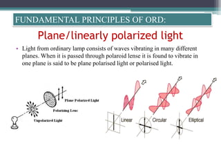 Plane/linearly polarized light
• Light from ordinary lamp consists of waves vibrating in many different
planes. When it is passed through polaroid lense it is found to vibrate in
one plane is said to be plane polarised light or polarised light.
FUNDAMENTAL PRINCIPLES OF ORD:
 