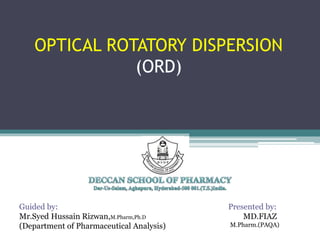 OPTICAL ROTATORY DISPERSION
(ORD)
Presented by:
MD.FIAZ
M.Pharm.(PAQA)
Guided by:
Mr.Syed Hussain Rizwan,M.Pharm,Ph.D
(Department of Pharmaceutical Analysis)
 