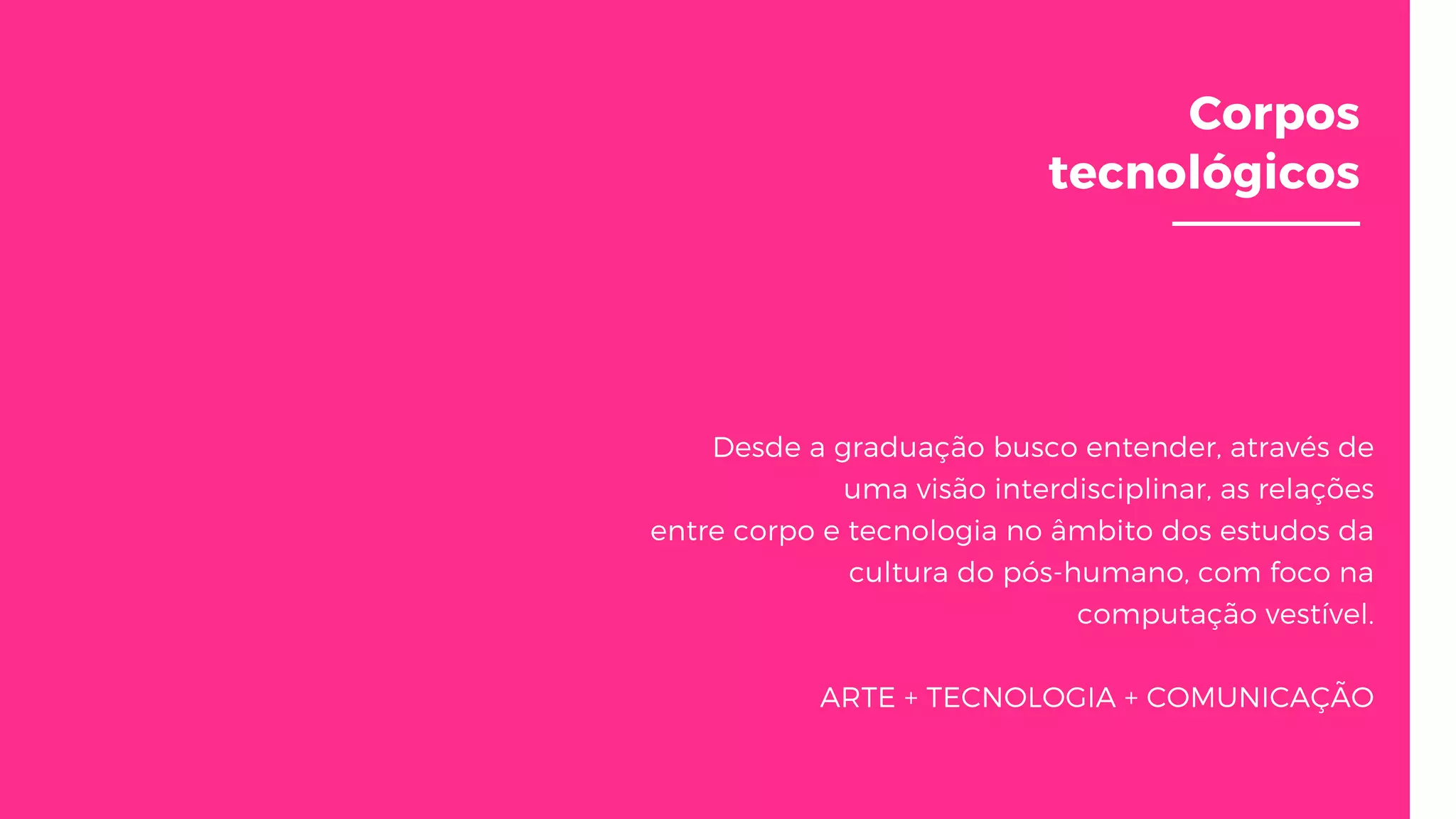 Corpos
tecnológicos
Desde a graduação busco entender, através de
uma visão interdisciplinar, as relações
entre corpo e tecnologia no âmbito dos estudos da
cultura do pós-humano, com foco na
computação vestível.
ARTE + TECNOLOGIA + COMUNICAÇÃO
 
