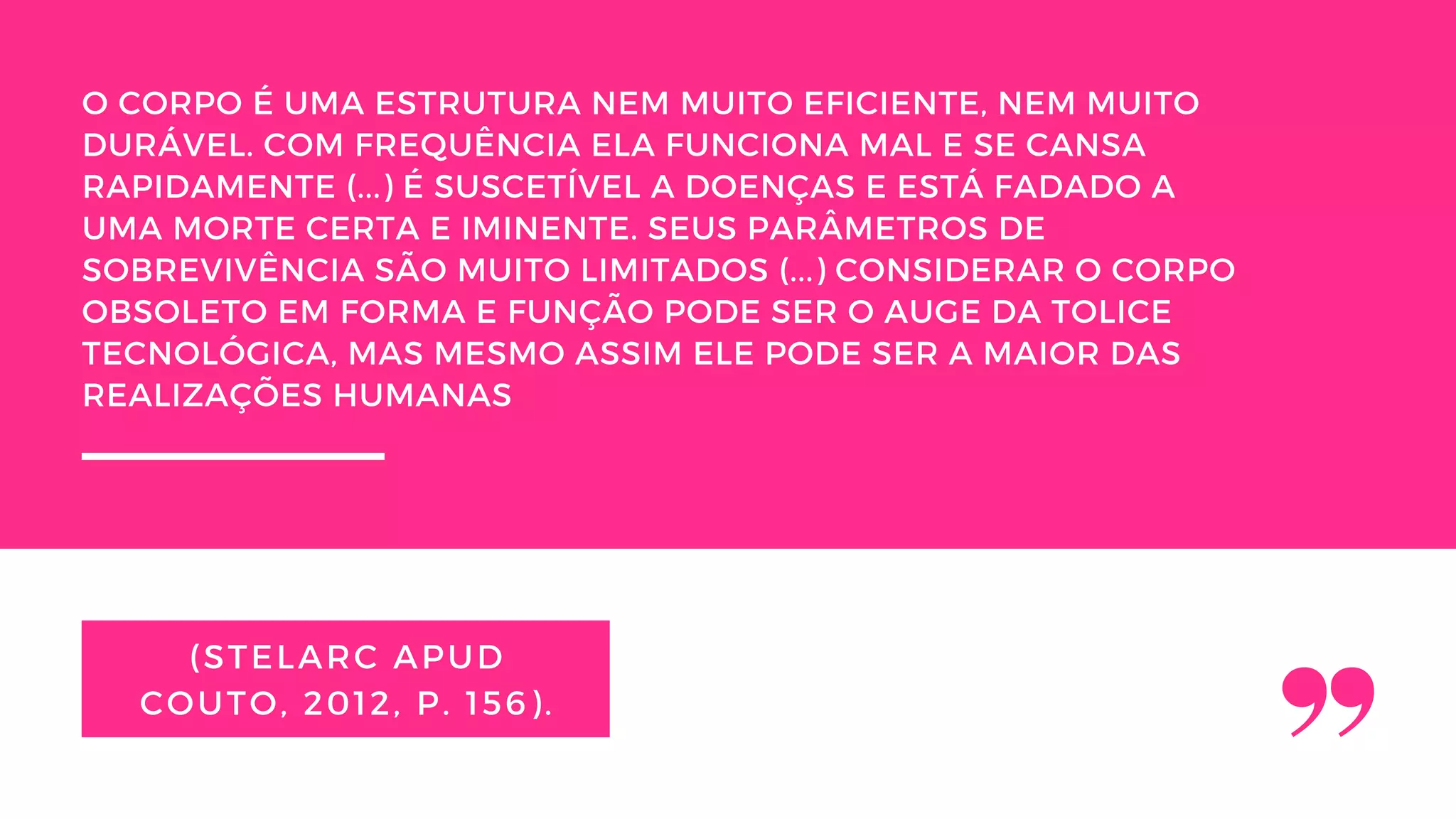 (STELARC APUD
COUTO, 2012, P. 156).
O CORPO É UMA ESTRUTURA NEM MUITO EFICIENTE, NEM MUITO
DURÁVEL. COM FREQUÊNCIA ELA FUNCIONA MAL E SE CANSA
RAPIDAMENTE (...) É SUSCETÍVEL A DOENÇAS E ESTÁ FADADO A
UMA MORTE CERTA E IMINENTE. SEUS PARÂMETROS DE
SOBREVIVÊNCIA SÃO MUITO LIMITADOS (...) CONSIDERAR O CORPO
OBSOLETO EM FORMA E FUNÇÃO PODE SER O AUGE DA TOLICE
TECNOLÓGICA, MAS MESMO ASSIM ELE PODE SER A MAIOR DAS
REALIZAÇÕES HUMANAS
 