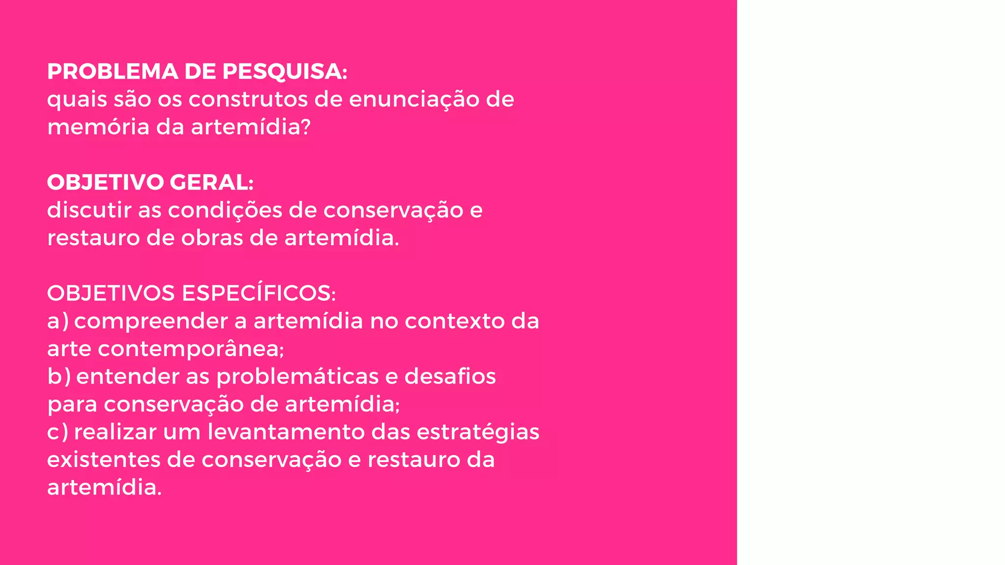 PROBLEMA DE PESQUISA:
quais são os construtos de enunciação de
memória da artemídia?
OBJETIVO GERAL:
discutir as condições de conservação e
restauro de obras de artemídia.
OBJETIVOS ESPECÍFICOS:
a) compreender a artemídia no contexto da
arte contemporânea;
b) entender as problemáticas e desafios
para conservação de artemídia;
c) realizar um levantamento das estratégias
existentes de conservação e restauro da
artemídia.
 