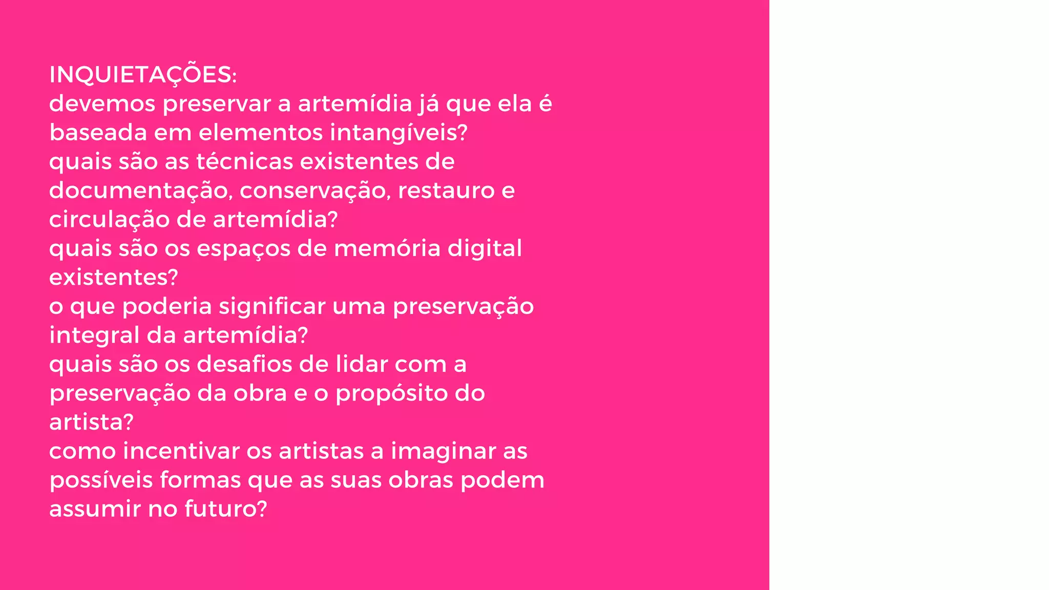 INQUIETAÇÕES:
devemos preservar a artemídia já que ela é
baseada em elementos intangíveis?
quais são as técnicas existentes de
documentação, conservação, restauro e
circulação de artemídia?
quais são os espaços de memória digital
existentes? 
o que poderia significar uma preservação
integral da artemídia?
quais são os desafios de lidar com a
preservação da obra e o propósito do
artista?
como incentivar os artistas a imaginar as
possíveis formas que as suas obras podem
assumir no futuro?
 