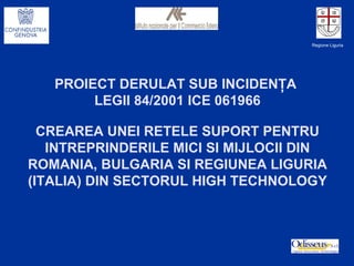 PROIECT DERULAT SUB INCIDEN ŢA  LEGII  84/2001 ICE 061966 CREAREA UNEI RETELE SUPORT PENTRU INTREPRINDERILE MICI SI MIJLOCII DIN ROMANIA, BULGARIA SI REGIUNEA LIGURIA (ITALIA) DIN SECTORUL  HIGH TECHNOLOGY Regione Liguria 