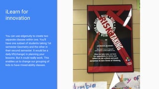 iLearn for
innovation
You can use edgenuity to create two
separate classes within one. You’ll
have one subset of students taking 1st
semester Geometry and the other in
their second semester. It would be a
daily lift(change) in planning your
lessons. But it could really work. This
enables us to change our grouping of
kids to have mixed-ability classes.
 