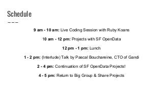 Schedule
9 am - 10 am: Live Coding Session with Ruby Koans
10 am - 12 pm: Projects with SF OpenData
12 pm - 1 pm: Lunch
1 - 2 pm: (Interlude) Talk by Pascal Bouchareine, CTO of Gandi
2 - 4 pm: Continuation of SF OpenData Projects!
4 - 5 pm: Return to Big Group & Share Projects
 