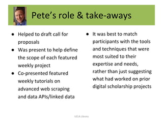 Pete’s role & take-aways
● Helped to draft call for
proposals
● Was present to help define
the scope of each featured
weekly project
● Co-presented featured
weekly tutorials on
advanced web scraping
and data APIs/linked data
● It was best to match
participants with the tools
and techniques that were
most suited to their
expertise and needs,
rather than just suggesting
what had worked on prior
digital scholarship projects
UCLA Library
 