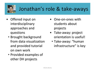 Jonathan’s role & take-aways
• Offered input on
interdisciplinary
approaches and
questions
• Brought background
from data visualization
and provided tutorial
on own work
• Provided examples of
other DH projects
• One-on-ones with
students about
projects
• Take-away: project
orientation is useful!
• Take-away: “human
infrastructure” is key
UCLA Library
 