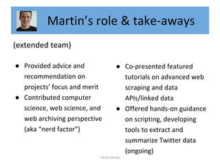 Martin’s role & take-aways
(extended team)
● Provided advice and
recommendation on
projects’ focus and merit
● Contributed computer
science, web science, and
web archiving perspective
(aka “nerd factor”)
● Co-presented featured
tutorials on advanced web
scraping and data
APIs/linked data
● Offered hands-on guidance
on scripting, developing
tools to extract and
summarize Twitter data
(ongoing)
UCLA Library
 