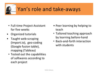 Yan’s role and take-aways
• Full-time Project Assistant
for five weeks
• Organized tutorials
• Taught web-scraping
(Import.io), geo-coding
(Google fusion table),
mapping (Tableau)
• Tested out the capabilities
of softwares according to
each project
• Peer learning by helping to
teach
• Tailored teaching approach
by learning before-hand
• Back-and-forth interaction
with students
UCLA Library
 