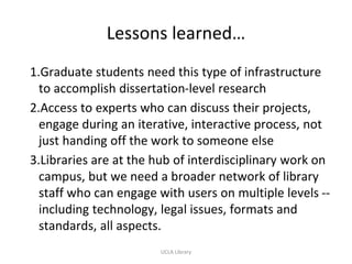 Lessons learned…
1.Graduate students need this type of infrastructure
to accomplish dissertation-level research
2.Access to experts who can discuss their projects,
engage during an iterative, interactive process, not
just handing off the work to someone else
3.Libraries are at the hub of interdisciplinary work on
campus, but we need a broader network of library
staff who can engage with users on multiple levels --
including technology, legal issues, formats and
standards, all aspects.
UCLA Library
 