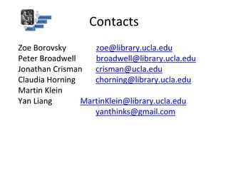 Contacts
Zoe Borovsky
Peter Broadwell
Jonathan Crisman
Claudia Horning
Martin Klein
Yan Liang
zoe@library.ucla.edu
broadwell@library.ucla.edu
crisman@ucla.edu
chorning@library.ucla.edu
MartinKlein@library.ucla.edu
yanthinks@gmail.com
 
